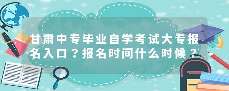 甘肃中专毕业自学考试大专报名入口？报名时间什么时候？