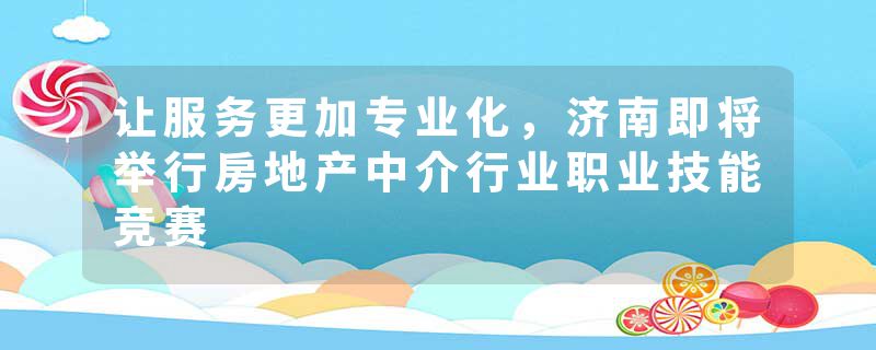 让服务更加专业化，济南即将举行房地产中介行业职业技能竞赛