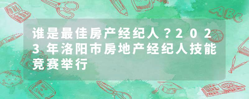 谁是最佳房产经纪人？2023年洛阳市房地产经纪人技能竞赛举行