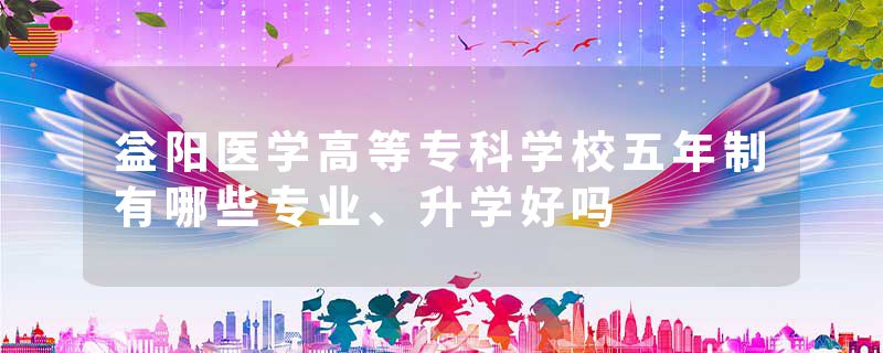 益阳医学高等专科学校五年制有哪些专业、升学好吗
