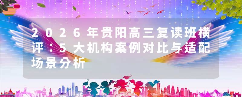 2026年贵阳高三复读班横评：5大机构案例对比与适配场景分析