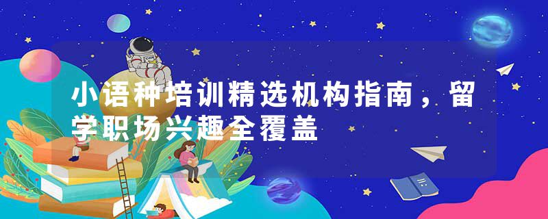 小语种培训精选机构指南，留学职场兴趣全覆盖