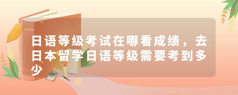 日语等级考试在哪看成绩，去日本留学日语等级需要考到多少