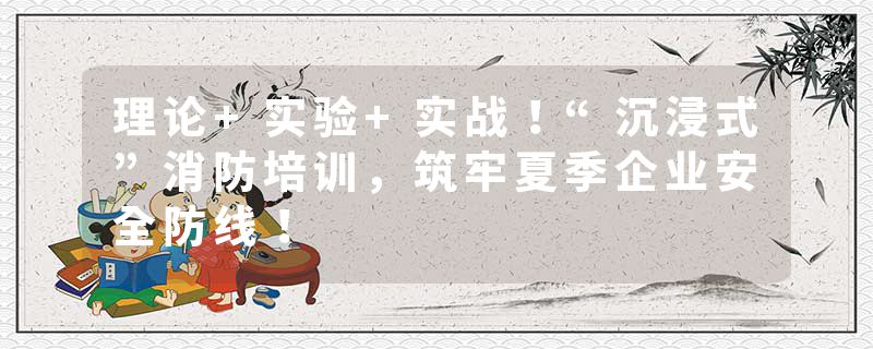 理论+实验+实战！“沉浸式”消防培训，筑牢夏季企业安全防线！
