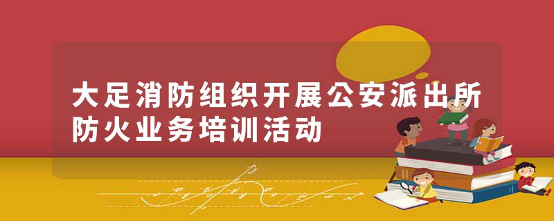 大足消防组织开展公安派出所防火业务培训活动