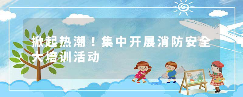 掀起热潮！集中开展消防安全大培训活动