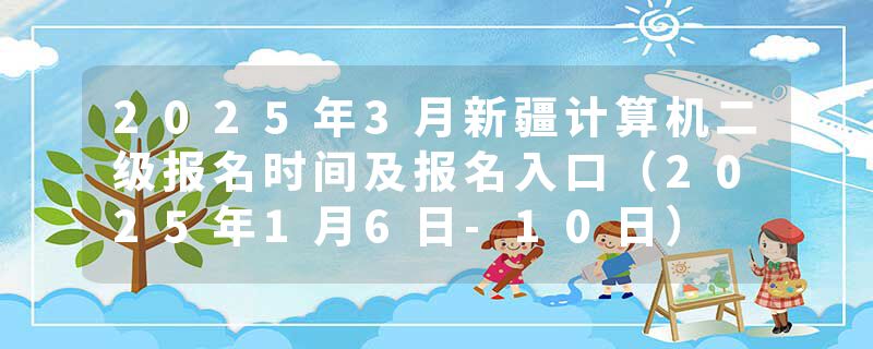 2025年3月新疆计算机二级报名时间及报名入口（2025年1月6日-10日）