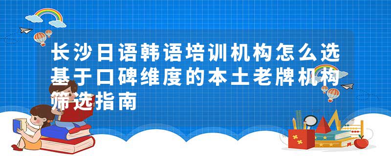 长沙日语韩语培训机构怎么选基于口碑维度的本土老牌