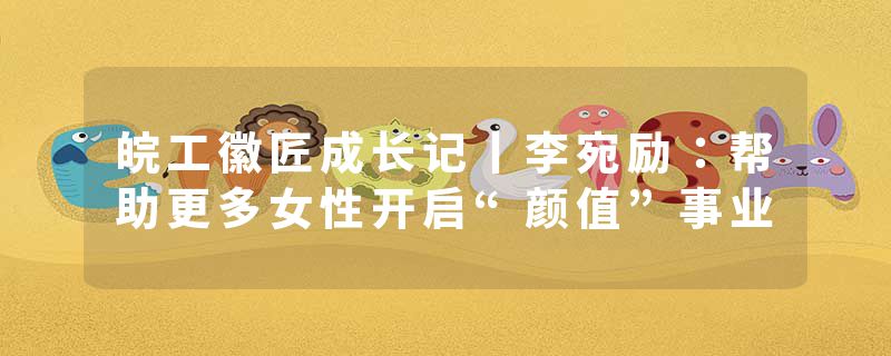 皖工徽匠成长记丨李宛励：帮助更多女性开启“颜值”事业