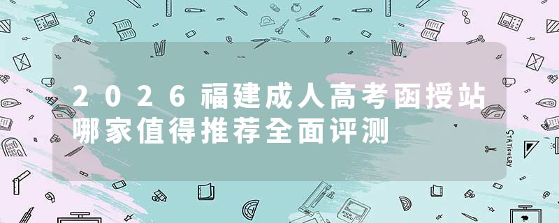 2026福建成人高考函授站哪家值得推荐全面评测