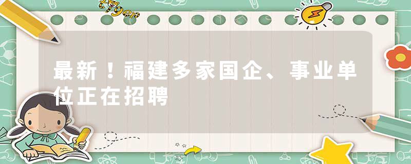 最新！福建多家国企、事业单位正在招聘