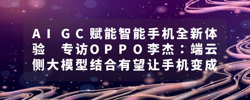 AIGC赋能智能手机全新体验 专访OPPO李杰：端云侧大模型结合有望让手机变成个人超级助理