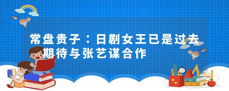 常盘贵子：日剧女王已是过去 期待与张艺谋合作