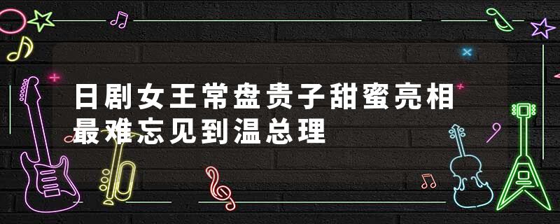 日剧女王常盘贵子甜蜜亮相 最难忘见到温总理