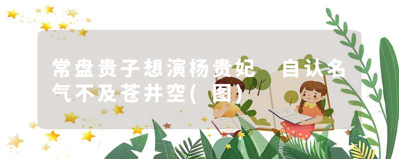常盘贵子想演杨贵妃 自认名气不及苍井空(图)
