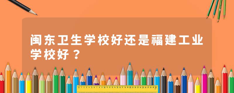 闽东卫生学校好还是福建工业学校好？