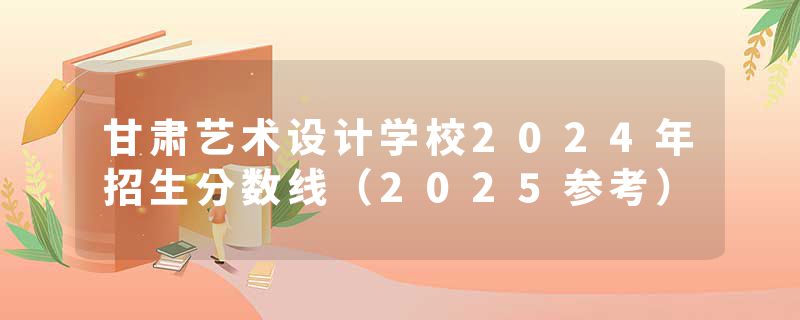 甘肃艺术设计学校2024年招生分数线（2025参考）