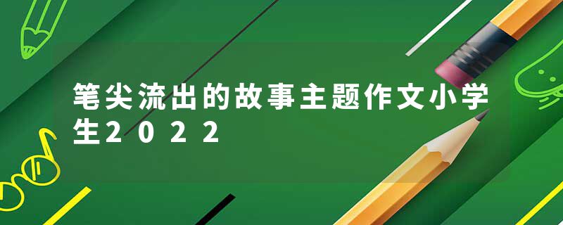 笔尖流出的故事主题作文小学生2022
