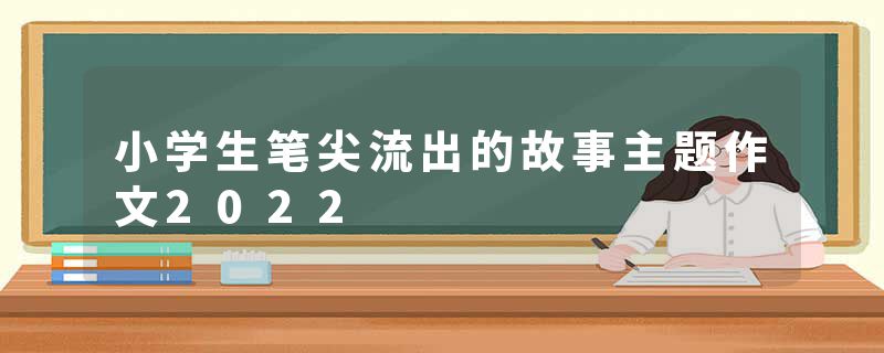 小学生笔尖流出的故事主题作文2022