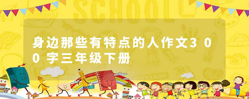 身边那些有特点的人作文300字三年级下册