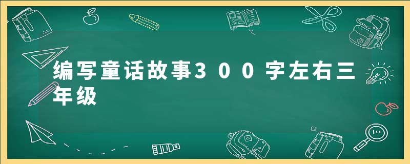 编写童话故事300字左右三年级