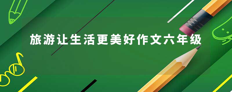 旅游让生活更美好作文六年级