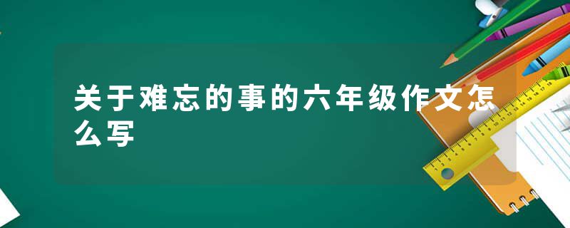 关于难忘的事的六年级作文怎么写