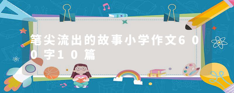 笔尖流出的故事小学作文600字10篇