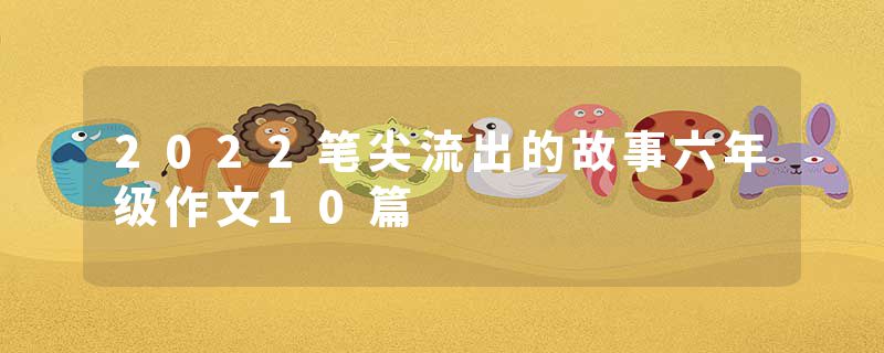 2022笔尖流出的故事六年级作文10篇