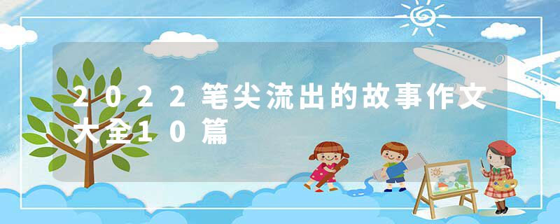 2022笔尖流出的故事作文大全10篇