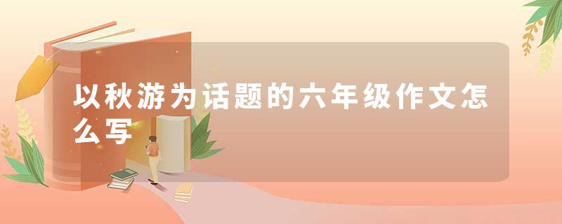 以秋游为话题的六年级作文怎么写
