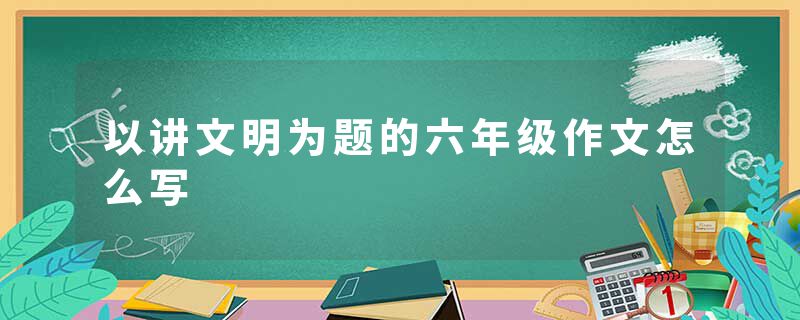 以讲文明为题的六年级作文怎么写