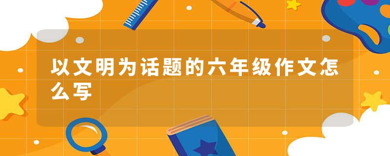 以文明为话题的六年级作文怎么写