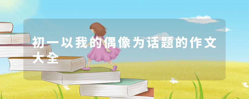 初一以我的偶像为话题的作文大全