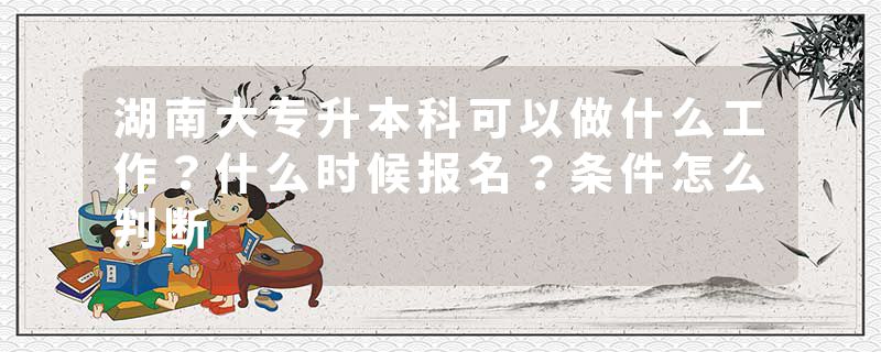 湖南大专升本科可以做什么工作？什么时候报名？条件怎么判断