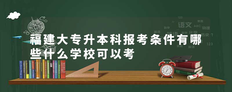 福建大专升本科报考条件有哪些什么学校可以考