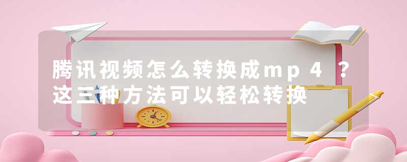 腾讯视频怎么转换成mp4？这三种方法可以轻松转换
