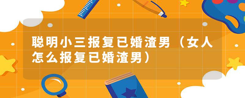 聪明小三报复已婚渣男（女人怎么报复已婚渣男）