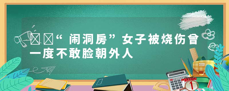 ​​“闹洞房”女子被烧伤曾一度不敢脸朝外人