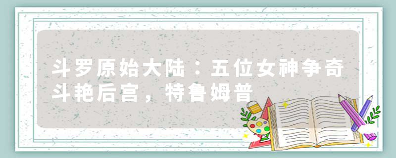 斗罗原始大陆：五位女神争奇斗艳后宫，特鲁姆普