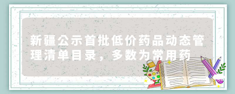 新疆公示首批低价药品动态管理清单目录，多数为常用药