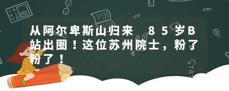 从阿尔卑斯山归来 85岁B站出圈！这位苏州院士，粉了粉了！