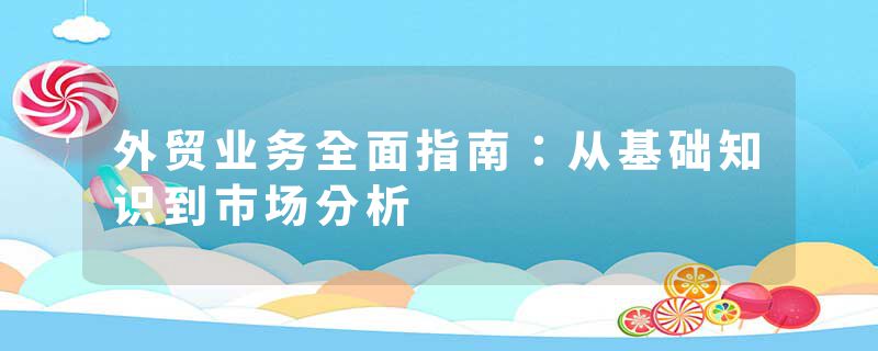 外贸业务全面指南：从基础知识到市场分析