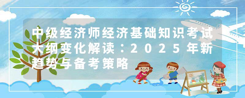 中级经济师经济基础知识考试大纲变化解读：2025年新趋势与备考策略