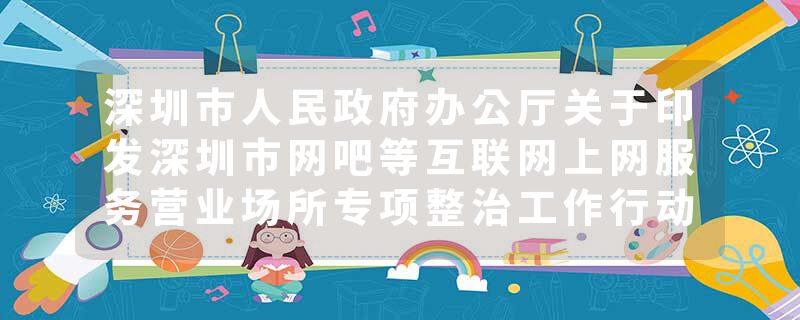 深圳市人民政府办公厅关于印发深圳市网吧等互联网上网服务营业场所专项整治工作行动方案的通知
