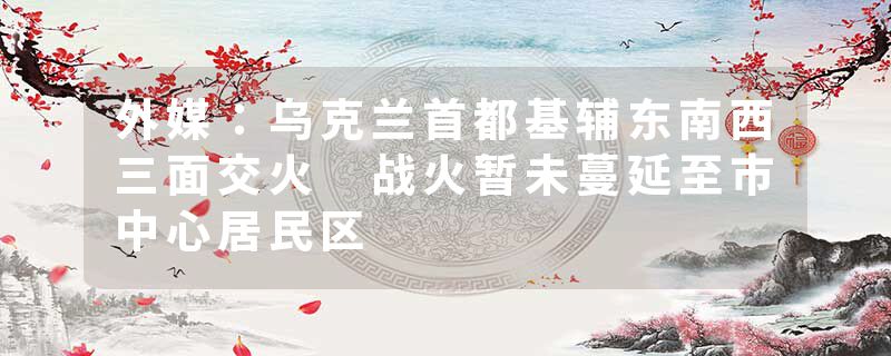 外媒：乌克兰首都基辅东南西三面交火 战火暂未蔓延至市中心居民区