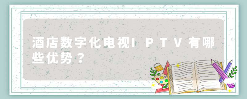 酒店数字化电视IPTV有哪些优势？