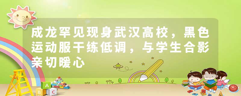成龙罕见现身武汉高校，黑色运动服干练低调，与学生合影亲切暖心