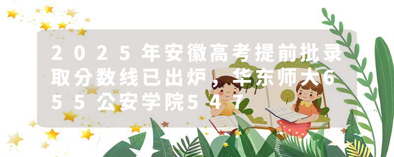 2025年安徽高考提前批录取分数线已出炉，华东师大655公安学院547