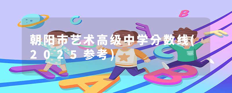 朝阳市艺术高级中学分数线(2025参考)